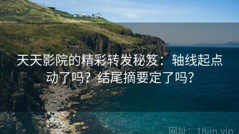 天天影院的精彩转发秘笈：轴线起点动了吗？结尾摘要定了吗？