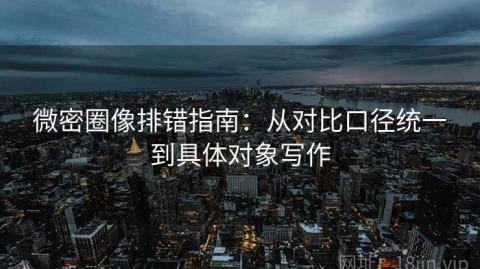微密圈像排错指南：从对比口径统一到具体对象写作