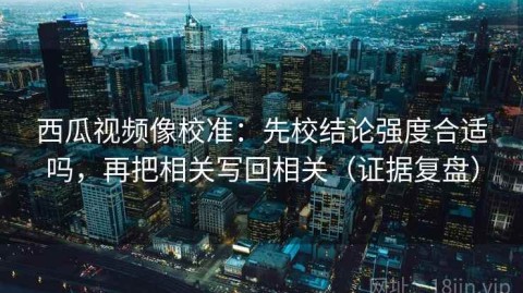 西瓜视频像校准：先校结论强度合适吗，再把相关写回相关（证据复盘）