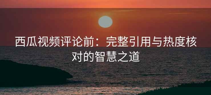 西瓜视频评论前：完整引用与热度核对的智慧之道