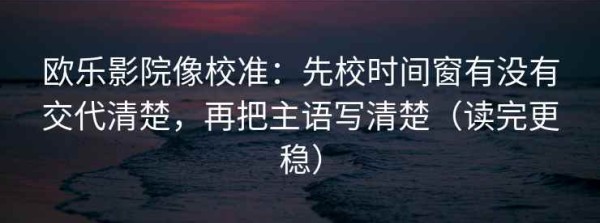 欧乐影院像校准：先校时间窗有没有交代清楚，再把主语写清楚（读完更稳）