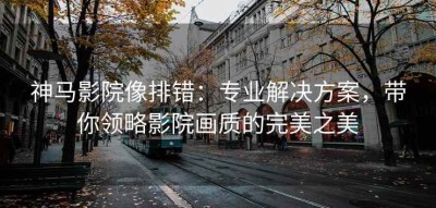 神马影院像排错：专业解决方案，带你领略影院画质的完美之美