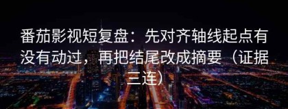 番茄影视短复盘：先对齐轴线起点有没有动过，再把结尾改成摘要（证据三连）