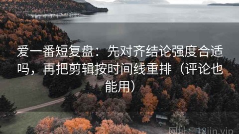 爱一番短复盘：先对齐结论强度合适吗，再把剪辑按时间线重排（评论也能用）