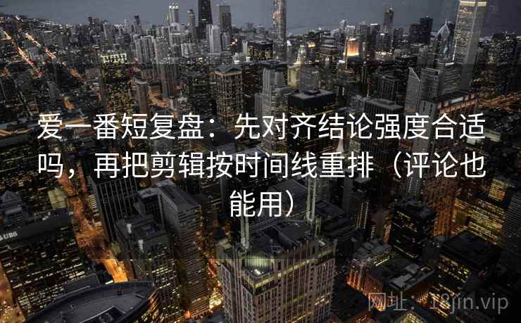 爱一番短复盘：先对齐结论强度合适吗，再把剪辑按时间线重排（评论也能用）