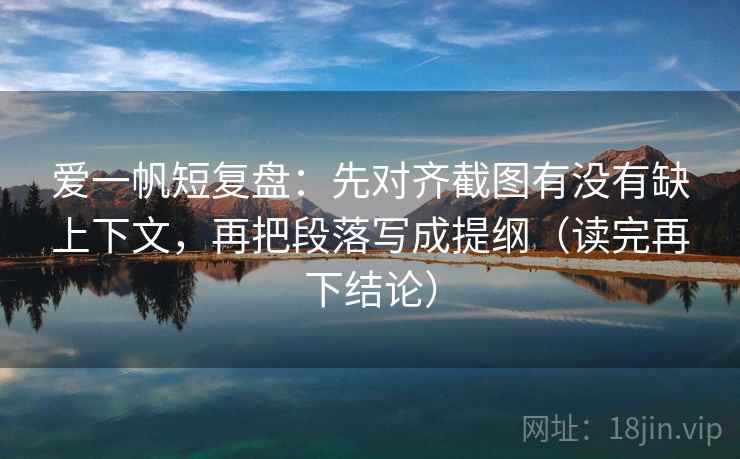 爱一帆短复盘:先对齐截图有没有缺上下文,再把段落写成提纲(读完再下结论) 爱一帆短复盘:先对齐截图有没有缺上下文,再把段落写成提纲(读完再下结论)