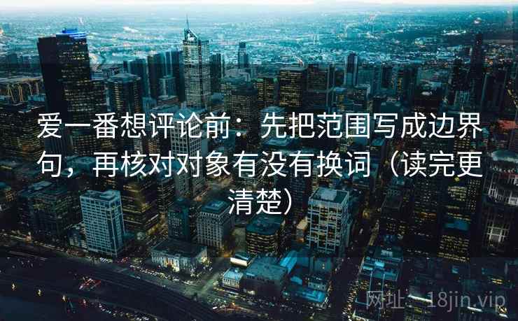 爱一番想评论前：先把范围写成边界句，再核对对象有没有换词（读完更清楚）