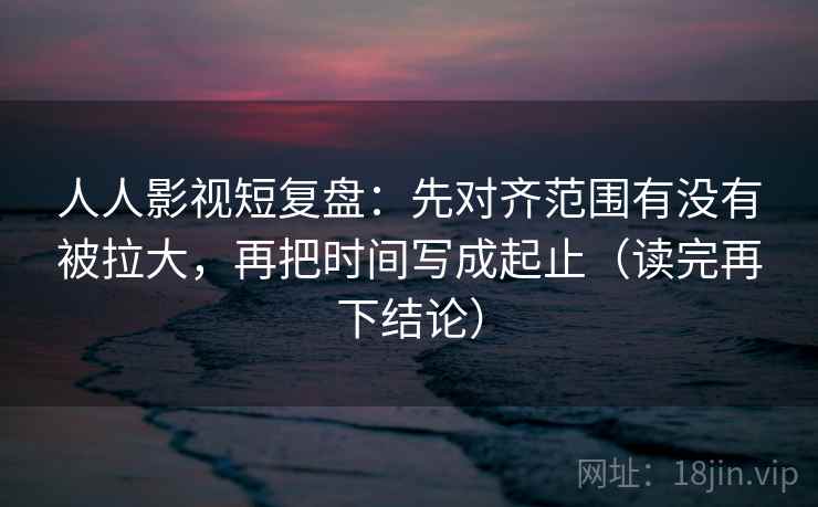 人人影视短复盘:先对齐范围有没有被拉大,再把时间写成起止(读完再下结论) 人人影视短复盘:先对齐范围有没有被拉大,再把时间写成起止(读完再下结论)