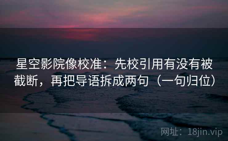 星空影院像校准：先校引用有没有被截断，再把导语拆成两句（一句归位）