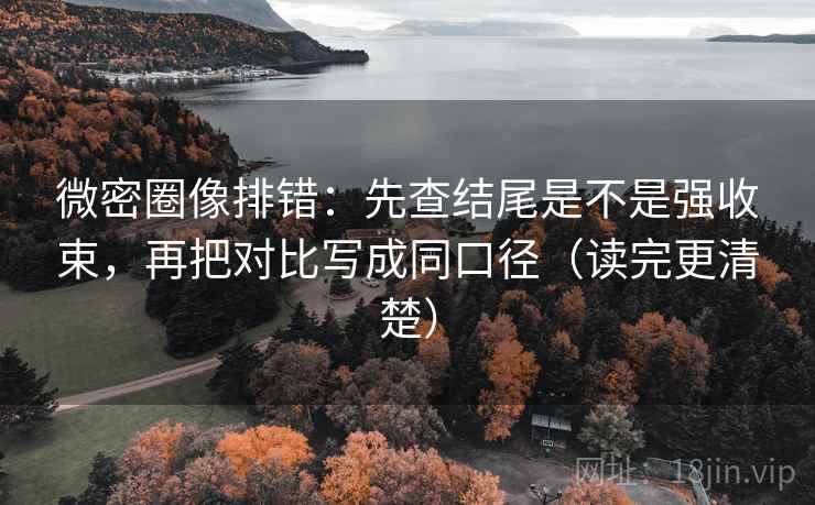微密圈像排错：先查结尾是不是强收束，再把对比写成同口径（读完更清楚）