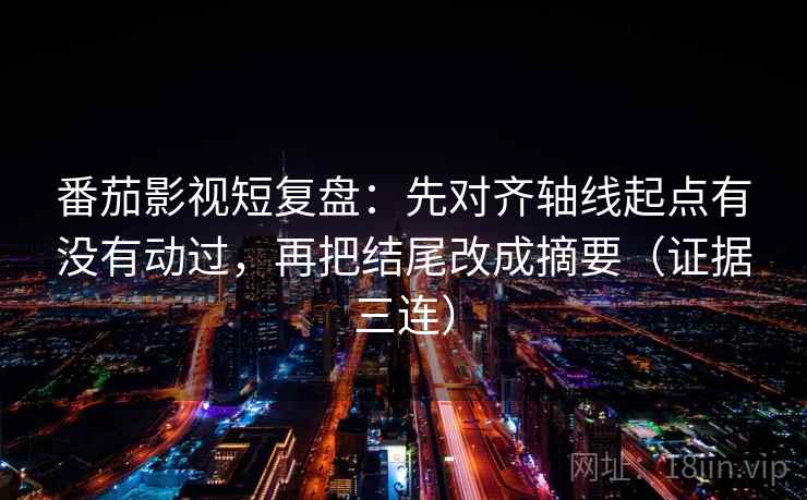 番茄影视短复盘：先对齐轴线起点有没有动过，再把结尾改成摘要（证据三连）