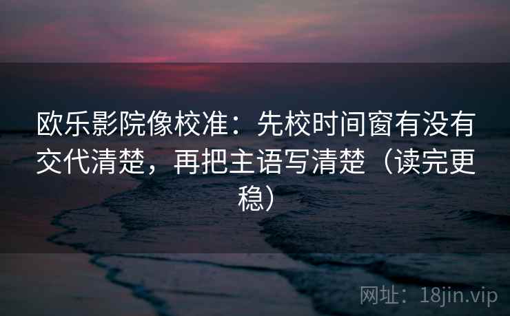 欧乐影院像校准:先校时间窗有没有交代清楚,再把主语写清楚(读完更稳) 欧乐影院像校准:先校时间窗有没有交代清楚,再把主语写清楚(读完更稳)