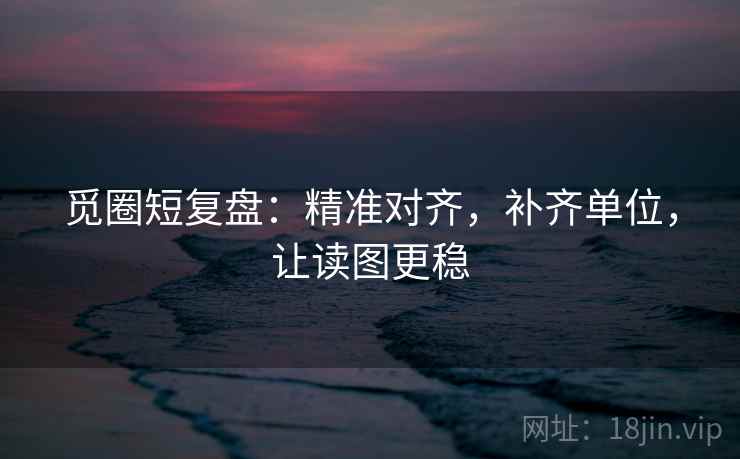觅圈短复盘：精准对齐，补齐单位，让读图更稳