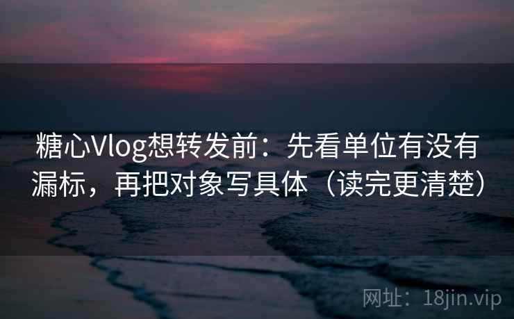 糖心Vlog想转发前：先看单位有没有漏标，再把对象写具体（读完更清楚）