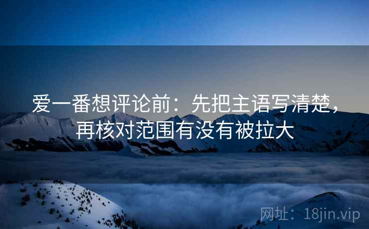 爱一番想评论前:先把主语写清楚,再核对范围有没有被拉大 爱一番想评论前:先把主语写清楚,再核对范围有没有被拉大