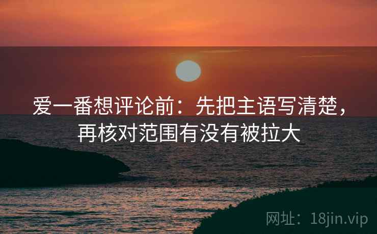 爱一番想评论前:先把主语写清楚,再核对范围有没有被拉大 爱一番想评论前:先把主语写清楚,再核对范围有没有被拉大