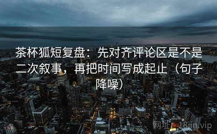 茶杯狐短复盘:先对齐评论区是不是二次叙事,再把时间写成起止(句子降噪) 茶杯狐短复盘:先对齐评论区是不是二次叙事,再把时间写成起止(句子降噪)