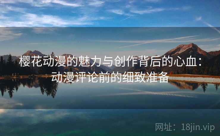 樱花动漫的魅力与创作背后的心血:动漫评论前的细致准备 樱花动漫的魅力与创作背后的心血:动漫评论前的细致准备
