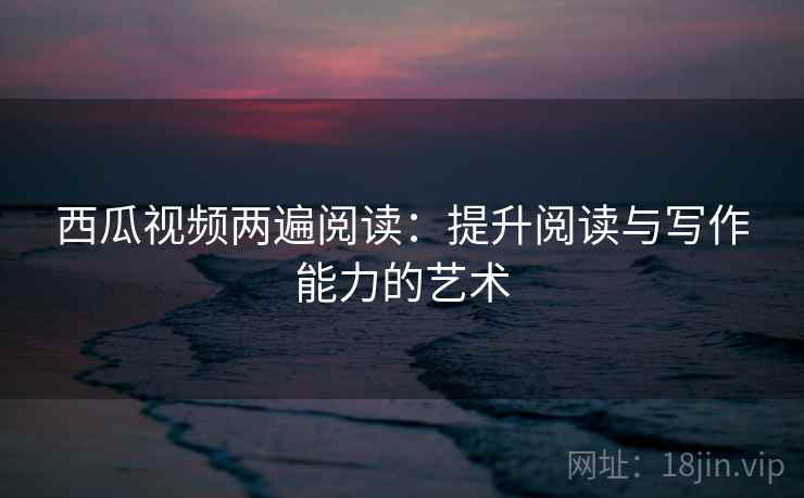 西瓜视频两遍阅读:提升阅读与写作能力的艺术 西瓜视频两遍阅读:提升阅读与写作能力的艺术
