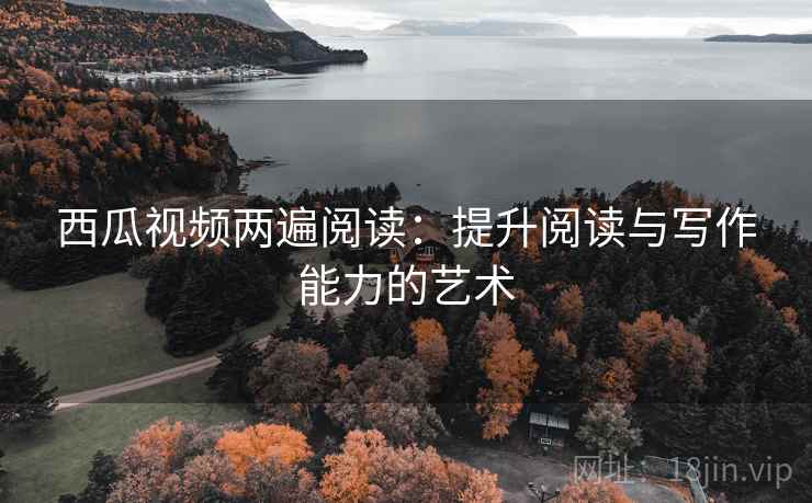 西瓜视频两遍阅读:提升阅读与写作能力的艺术 西瓜视频两遍阅读:提升阅读与写作能力的艺术