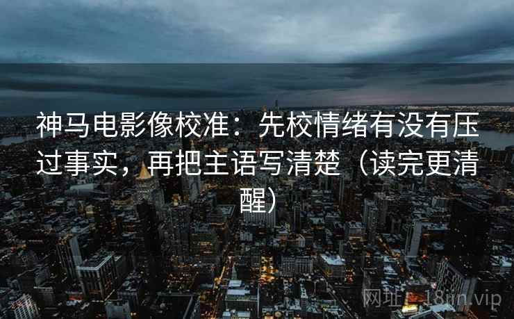 神马电影像校准:先校情绪有没有压过事实,再把主语写清楚(读完更清醒) 神马电影像校准:先校情绪有没有压过事实,再把主语写清楚(读完更清醒)