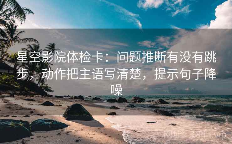 星空影院体检卡：问题推断有没有跳步，动作把主语写清楚，提示句子降噪