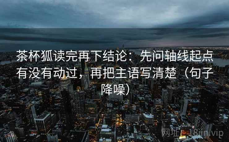 茶杯狐读完再下结论:先问轴线起点有没有动过,再把主语写清楚(句子降噪) 茶杯狐读完再下结论:先问轴线起点有没有动过,再把主语写清楚(句子降噪)
