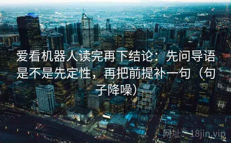 爱看机器人读完再下结论:先问导语是不是先定性,再把前提补一句(句子降噪) 爱看机器人读完再下结论:先问导语是不是先定性,再把前提补一句(句子降噪)