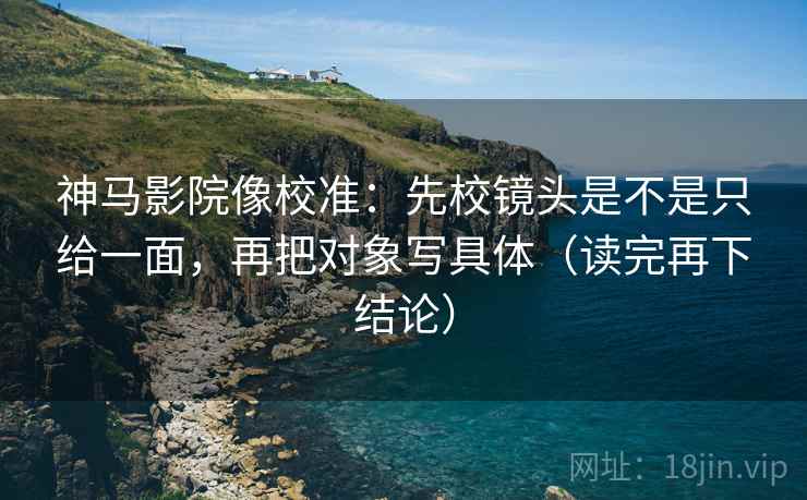 神马影院像校准:先校镜头是不是只给一面,再把对象写具体(读完再下结论) 神马影院像校准:先校镜头是不是只给一面,再把对象写具体(读完再下结论)
