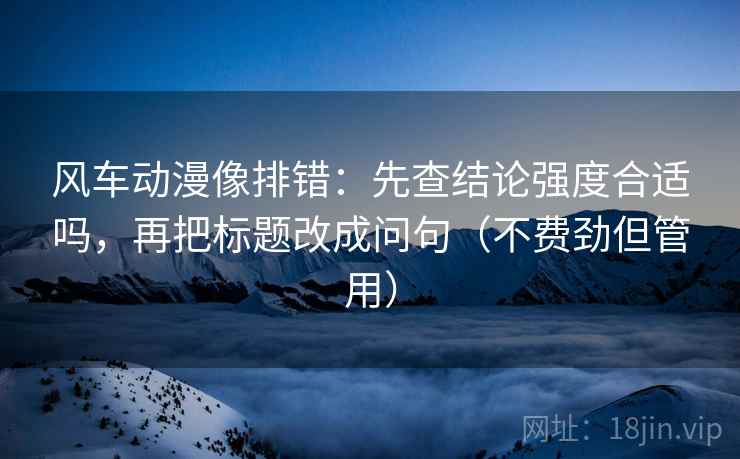 风车动漫像排错:先查结论强度合适吗,再把标题改成问句(不费劲但管用) 风车动漫像排错:先查结论强度合适吗,再把标题改成问句(不费劲但管用)