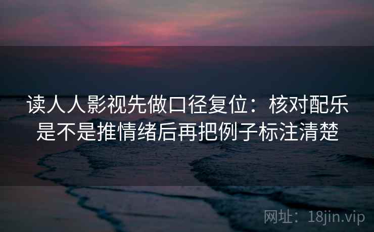 读人人影视先做口径复位:核对配乐是不是推情绪后再把例子标注清楚 读人人影视先做口径复位:核对配乐是不是推情绪后再把例子标注清楚