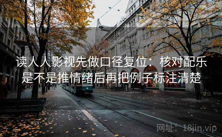 读人人影视先做口径复位:核对配乐是不是推情绪后再把例子标注清楚 读人人影视先做口径复位:核对配乐是不是推情绪后再把例子标注清楚